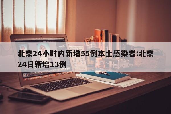 北京24小时内新增55例本土感染者:北京24日新增13例