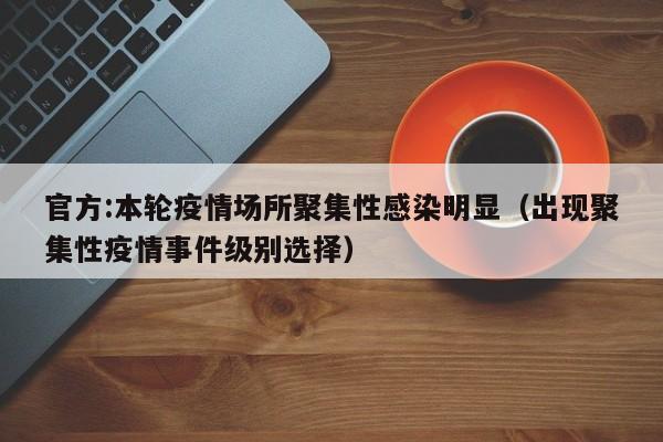 官方:本轮疫情场所聚集性感染明显(出现聚集性疫情事件级别选择)