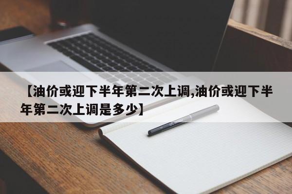 【油价或迎下半年第二次上调,油价或迎下半年第二次上调是多少】