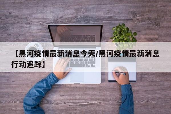 【黑河疫情最新消息今天/黑河疫情最新消息行动追踪】