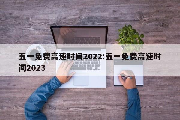 五一免费高速时间2022:五一免费高速时间2023