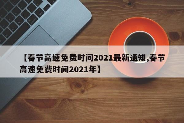 【春节高速免费时间2021最新通知,春节高速免费时间2021年】