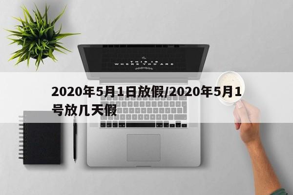 2020年5月1日放假/2020年5月1号放几天假