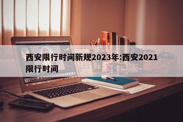 西安限行时间新规2023年:西安2021限行时间