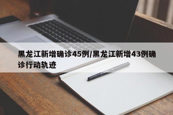 黑龙江新增确诊45例/黑龙江新增43例确诊行动轨迹
