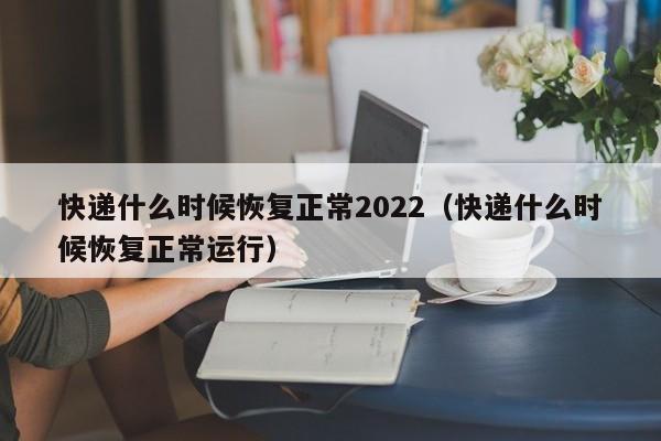 快递什么时候恢复正常2022(快递什么时候恢复正常运行)
