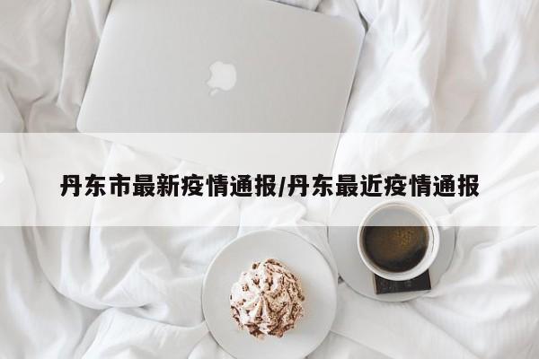 丹东市最新疫情通报/丹东最近疫情通报