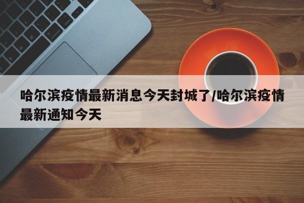 哈尔滨疫情最新消息今天封城了/哈尔滨疫情最新通知今天