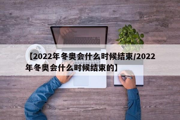 【2022年冬奥会什么时候结束/2022年冬奥会什么时候结束的】