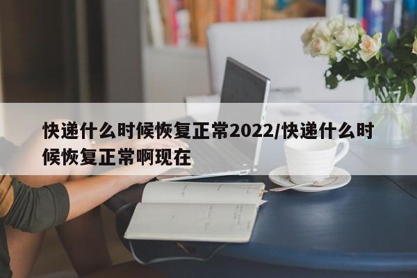 快递什么时候恢复正常2022/快递什么时候恢复正常啊现在