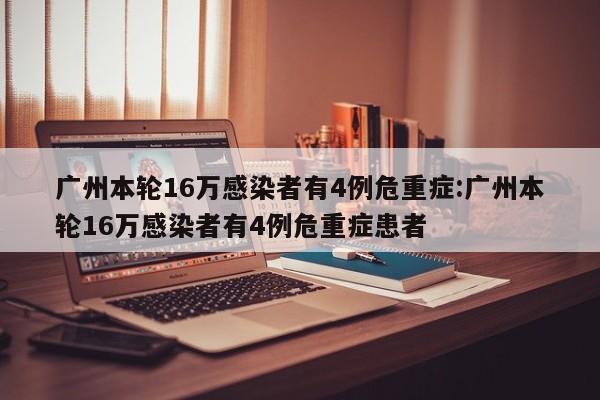 广州本轮16万感染者有4例危重症:广州本轮16万感染者有4例危重症患者