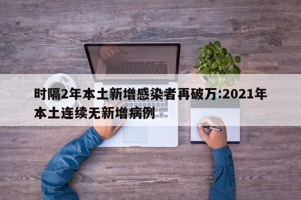 时隔2年本土新增感染者再破万:2021年本土连续无新增病例