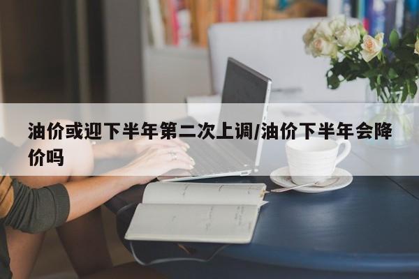 油价或迎下半年第二次上调/油价下半年会降价吗