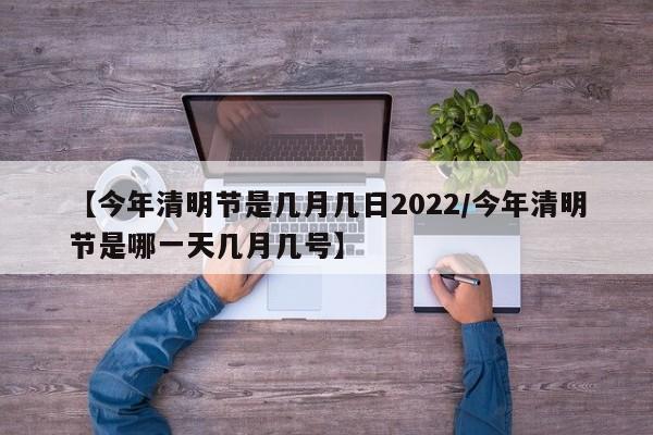 【今年清明节是几月几日2022/今年清明节是哪一天几月几号】