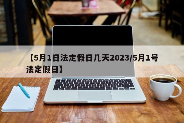 【5月1日法定假日几天2023/5月1号法定假日】