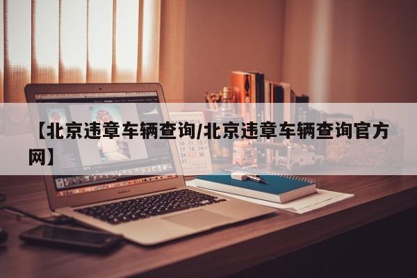 【北京违章车辆查询/北京违章车辆查询官方网】
