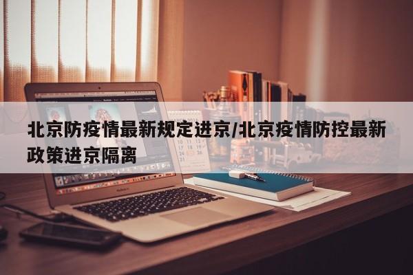 北京防疫情最新规定进京/北京疫情防控最新政策进京隔离
