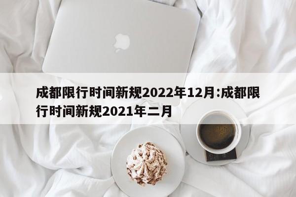 成都限行时间新规2022年12月:成都限行时间新规2021年二月