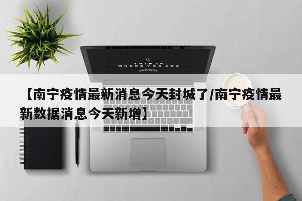 【南宁疫情最新消息今天封城了/南宁疫情最新数据消息今天新增】