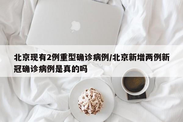 北京现有2例重型确诊病例/北京新增两例新冠确诊病例是真的吗