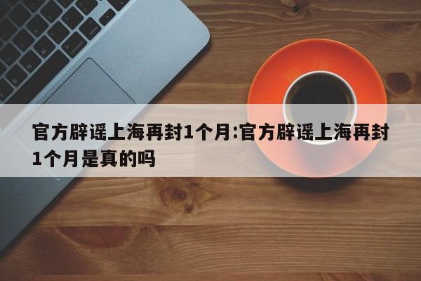 官方辟谣上海再封1个月:官方辟谣上海再封1个月是真的吗