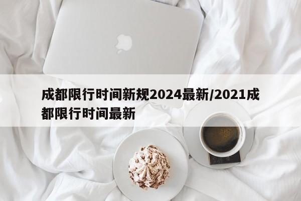 成都限行时间新规2024最新/2021成都限行时间最新