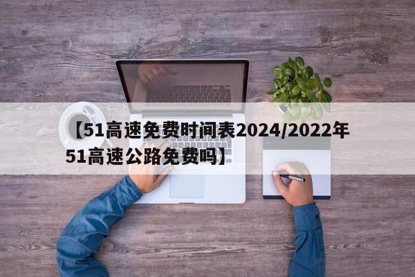 【51高速免费时间表2024/2022年51高速公路免费吗】