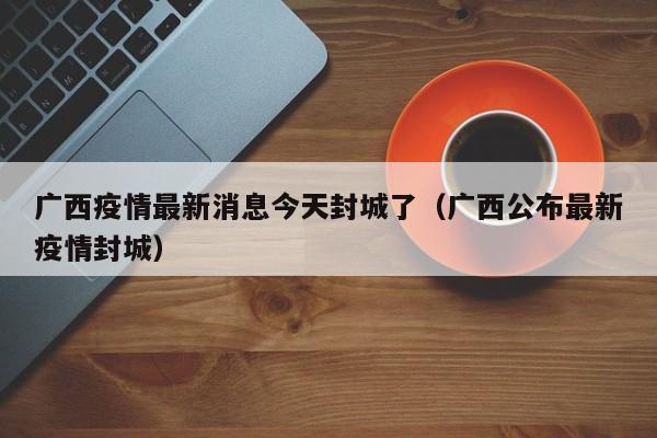 广西疫情最新消息今天封城了(广西公布最新疫情封城)