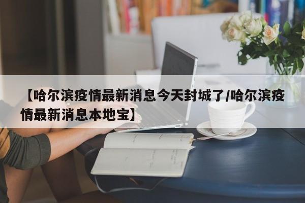 【哈尔滨疫情最新消息今天封城了/哈尔滨疫情最新消息本地宝】