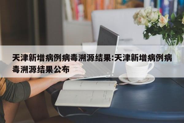 天津新增病例病毒溯源结果:天津新增病例病毒溯源结果公布