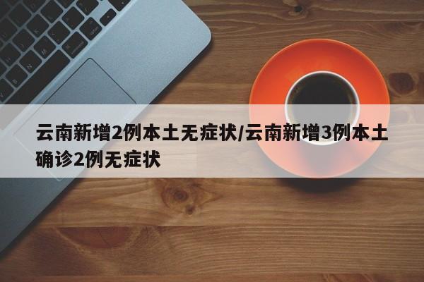 云南新增2例本土无症状/云南新增3例本土确诊2例无症状