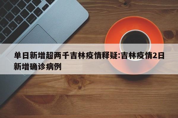 单日新增超两千吉林疫情释疑:吉林疫情2日新增确诊病例