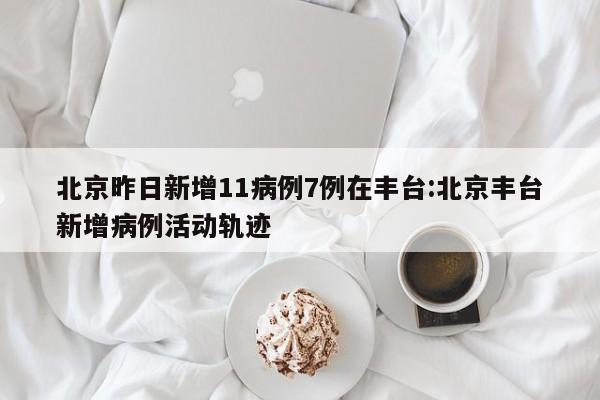 北京昨日新增11病例7例在丰台:北京丰台新增病例活动轨迹