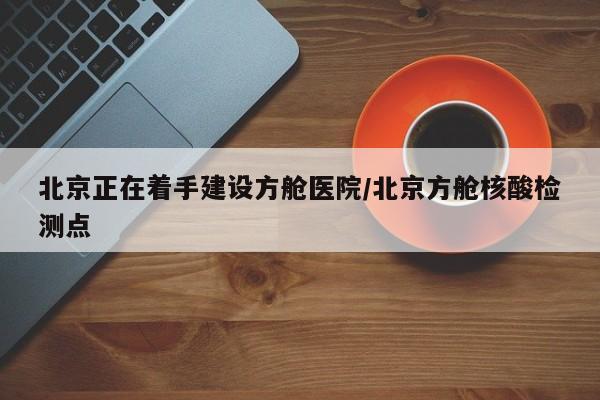 北京正在着手建设方舱医院/北京方舱核酸检测点