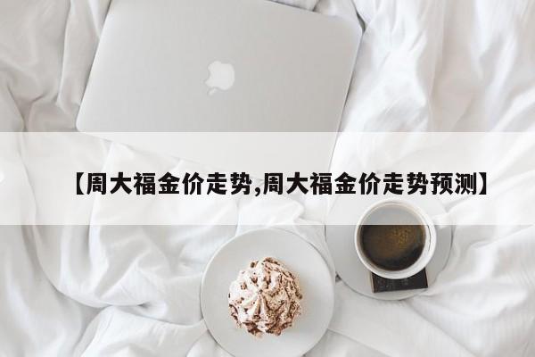 【周大福金价走势,周大福金价走势预测】