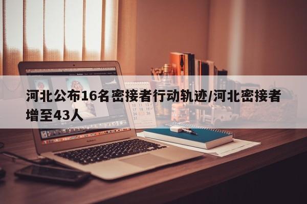 河北公布16名密接者行动轨迹/河北密接者增至43人