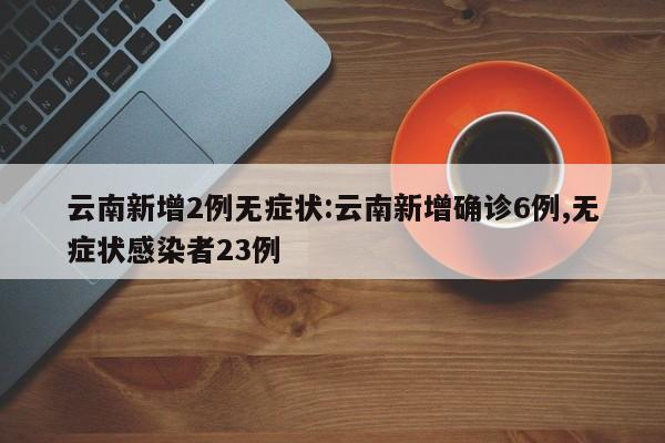云南新增2例无症状:云南新增确诊6例,无症状感染者23例