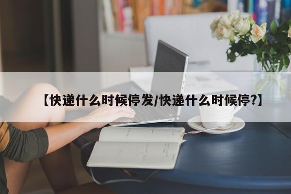 【快递什么时候停发/快递什么时候停?】