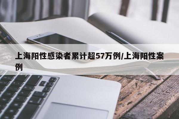 上海阳性感染者累计超57万例/上海阳性案例