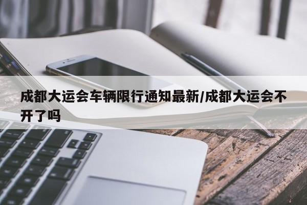 成都大运会车辆限行通知最新/成都大运会不开了吗