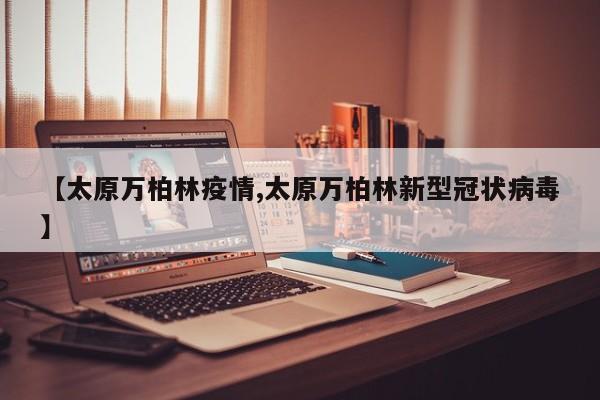 【太原万柏林疫情,太原万柏林新型冠状病毒】