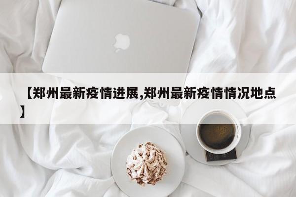 【郑州最新疫情进展,郑州最新疫情情况地点】