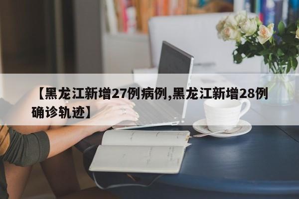 【黑龙江新增27例病例,黑龙江新增28例确诊轨迹】