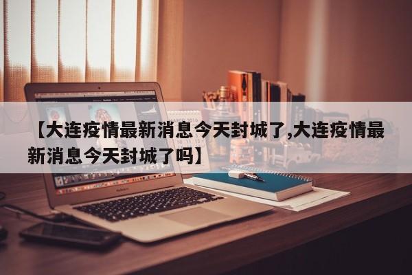 【大连疫情最新消息今天封城了,大连疫情最新消息今天封城了吗】