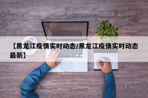 【黑龙江疫情实时动态/黑龙江疫情实时动态最新】
