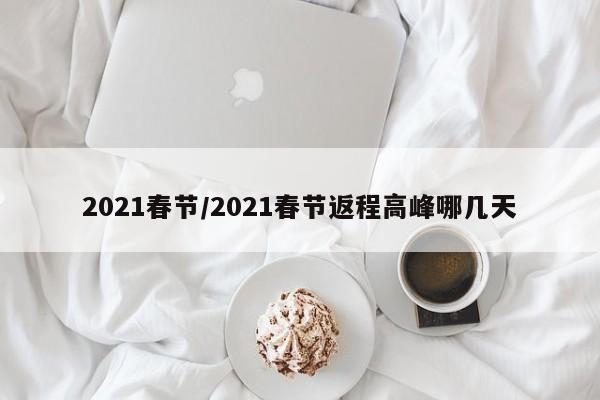 2021春节/2021春节返程高峰哪几天