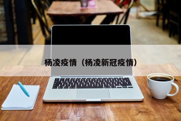 杨凌疫情(杨凌新冠疫情)