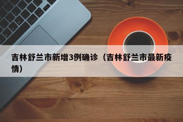 吉林舒兰市新增3例确诊(吉林舒兰市最新疫情)
