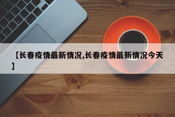 【长春疫情最新情况,长春疫情最新情况今天】