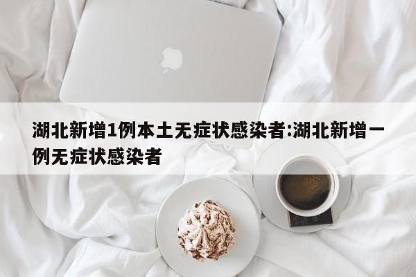 湖北新增1例本土无症状感染者:湖北新增一例无症状感染者